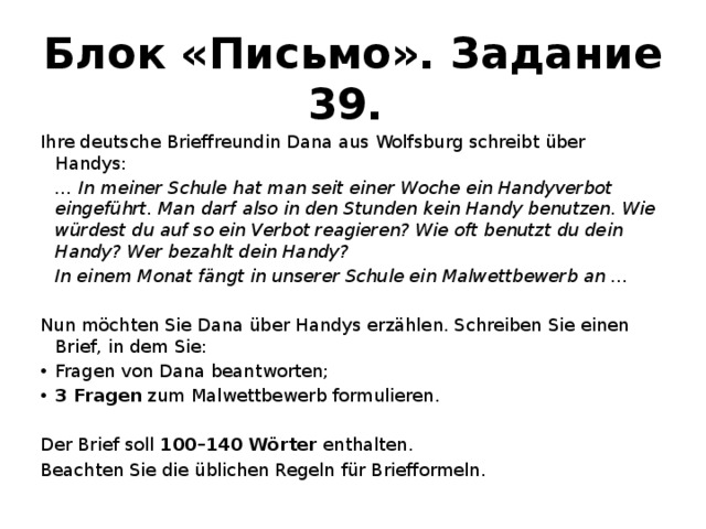 Блок «Письмо». Задание 39. Ihre deutsche Brieffreundin Dana aus Wolfsburg schreibt über Handys:  … In meiner Schule hat man seit einer Woche ein Handyverbot eingeführt. Man darf also in den Stunden kein Handy benutzen. Wie würdest du auf so ein Verbot reagieren? Wie oft benutzt du dein Handy? Wer bezahlt dein Handy?  In einem Monat fängt in unserer Schule ein Malwettbewerb an … Nun möchten Sie Dana über Handys erzählen. Schreiben Sie einen Brief, in dem Sie: Fragen von Dana beantworten; 3 Fragen zum Malwettbewerb formulieren. Der Brief soll 100–140 Wörter enthalten. Beachten Sie die üblichen Regeln für Briefformeln. 