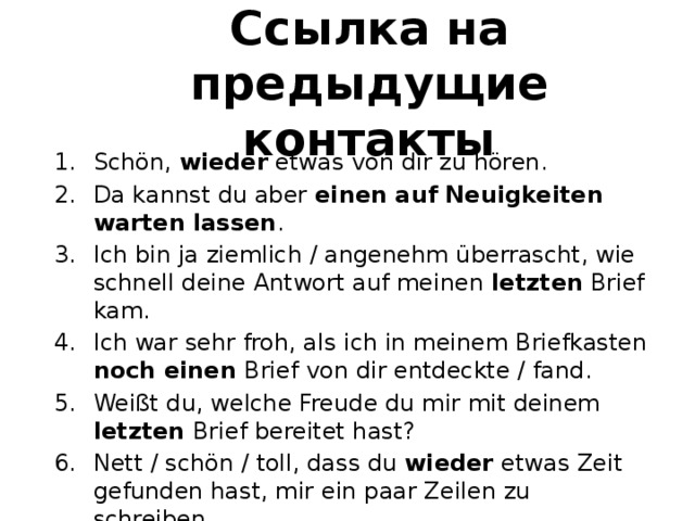 Ссылка на предыдущие контакты Schön, wieder etwas von dir zu hören. Da kannst du aber einen auf Neuigkeiten warten lassen . Ich bin ja ziemlich / angenehm überrascht, wie schnell deine Antwort auf meinen letzten Brief kam. Ich war sehr froh, als ich in meinem Briefkasten noch einen Brief von dir entdeckte / fand. Weißt du, welche Freude du mir mit deinem letzten Brief bereitet hast? Nett / schön / toll, dass du wieder etwas Zeit gefunden hast, mir ein paar Zeilen zu schreiben. 