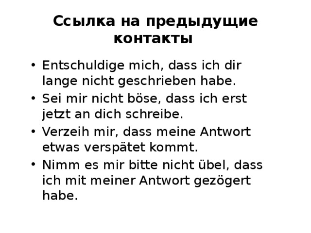 Ссылка на предыдущие контакты Entschuldige mich, dass ich dir lange nicht geschrieben habe. Sei mir nicht böse, dass ich erst jetzt an dich schreibe. Verzeih mir, dass meine Antwort etwas verspätet kommt. Nimm es mir bitte nicht übel, dass ich mit meiner Antwort gezögert habe. 
