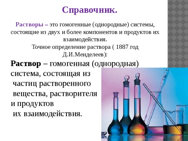 Справочник. Справочник. Растворы – это гомогенные (однородные) системы, состоящие из двух и более компонентов и продуктов их взаимодействия. Точное определение раствора ( 1887 год Д.И.Менделеев): Раствор – гомогенная (однородная) система, состоящая из  частиц растворенного  вещества, растворителя и продуктов  их взаимодействия. 