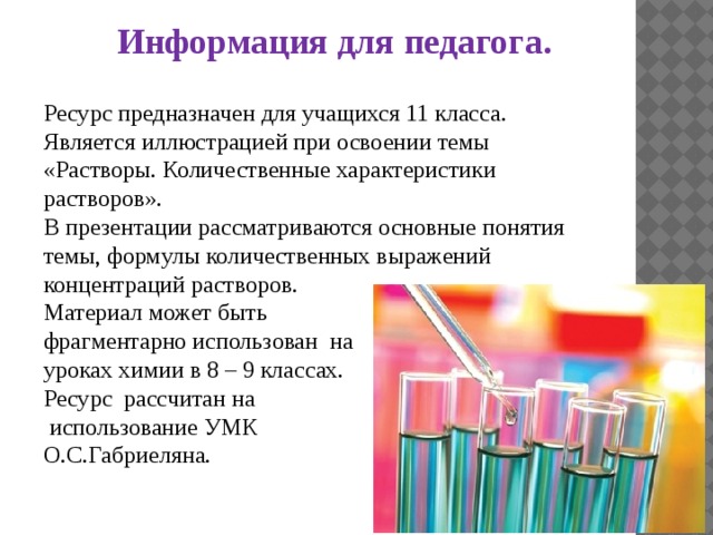 Информация для педагога. Ресурс предназначен для учащихся 11 класса. Является иллюстрацией при освоении темы «Растворы. Количественные характеристики растворов». В презентации рассматриваются основные понятия темы, формулы количественных выражений концентраций растворов. Материал может быть фрагментарно использован на уроках химии в 8 – 9 классах. Ресурс рассчитан на  использование УМК О.С.Габриеляна. 
