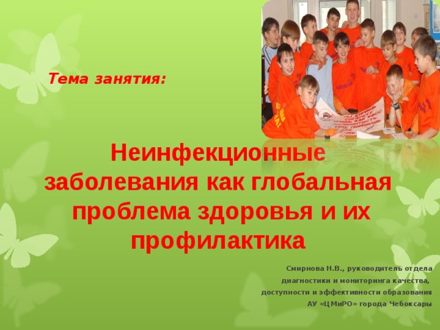 Тема занятия:   Неинфекционные заболевания как глобальная  проблема здоровья и их профилактика Смирнова Н.В., руководитель отдела  диагностики и мониторинга качества, доступности и эффективности образования АУ «ЦМиРО» города Чебоксары
