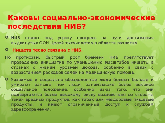 Каковы социально-экономические последствия НИБ? НИБ ставят под угрозу прогресс на пути достижения выдвинутых ООН Целей тысячелетия в области развития.  Нищета тесно связана с НИБ. По прогнозам, быстрый рост бремени НИБ препятствует проведению инициатив по уменьшению масштабов нищеты в странах с низким уровнем дохода, особенно в связи с возрастанием расходов семей на медицинскую помощь.
