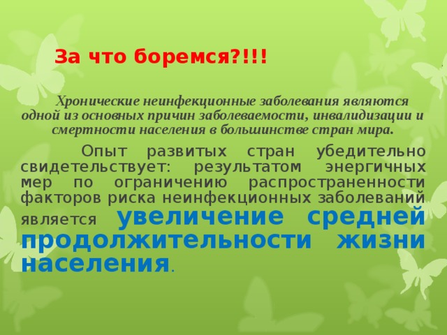 За что боремся?!!!  Хронические неинфекционные заболевания являются одной из основных причин заболеваемости, инвалидизации и смертности населения в большинстве стран мира.  Опыт развитых стран убедительно свидетельствует: результатом энергичных мер по ограничению распространенности факторов риска неинфекционных заболеваний является увеличение средней продолжительности жизни населения .