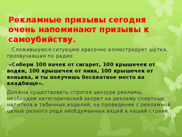 Рекламные призывы сегодня очень напоминают призывы к самоубийству.  Сложившуюся ситуацию красочно иллюстрирует шутка, прозвучавшая по радио:  «Собери 100 пачек от сигарет, 100 крышечек от водки, 100 крышечек от пива, 100 крышечек от коньяка, и ты получишь бесплатное место на кладбище». Должна существовать строгая цензура рекламы, необходим категорический запрет на рекламу спиртных напитков и табачных изделий, на проведение с рекламной целью разного рода необдуманных акций в нашей стране.