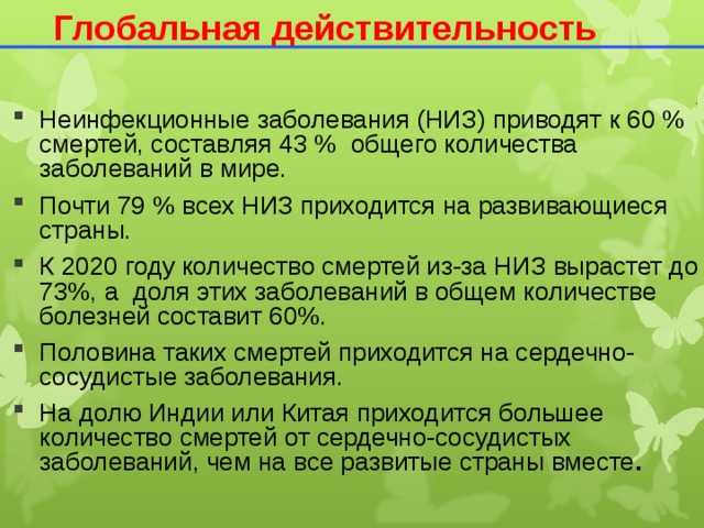 Глобальная действительность Неинфекционные заболевания (НИЗ) приводят к 60 % смертей, составляя 43 % общего количества заболеваний в мире. Почти 79 % всех НИЗ приходится на развивающиеся страны. К 2020 году количество смертей из-за НИЗ вырастет до 73%, а доля этих заболеваний в общем количестве болезней составит 60%. Половина таких смертей приходится на сердечно-сосудистые заболевания. На долю Индии или Китая приходится большее количество смертей от сердечно-сосудистых заболеваний, чем на все развитые страны вместе .