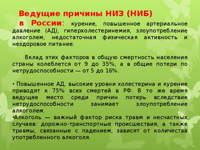 Ведущие причины НИЗ (НИБ)  в России : курение, повышенное артериальное давление (АД), гиперхолестеринемия, злоупотребление алкоголем, недостаточная физическая активность и нездоровое питание.  Вклад этих факторов в общую смертность населения страны колеблется от 9 до 35%, а в общие потери по нетрудоспособности — от 5 до 16%.  Повышенное АД, высокие уровни холестерина и курение приводят к 75% всех смертей в РФ. В то же время ведущее место среди причин потерь вследствие нетрудоспособности занимает злоупотребление алкоголем. Алкоголь — важный фактор риска травм и несчастных случаев: дорожно-транспортные происшествия, а также травмы, связанные с падением, зависят от количества употребленного алкоголя.