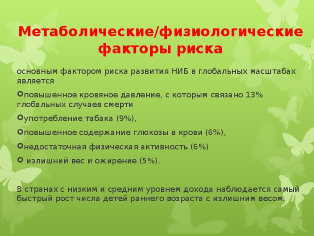 Метаболические/физиологические факторы риска основным фактором риска развития НИБ в глобальных масштабах является повышенное кровяное давление, с которым связано 13% глобальных случаев смерти употребление табака (9%), повышенное содержание глюкозы в крови (6%), недостаточная физическая активность (6%)  излишний вес и ожирение (5%).  В странах с низким и средним уровнем дохода наблюдается самый быстрый рост числа детей раннего возраста с излишним весом.