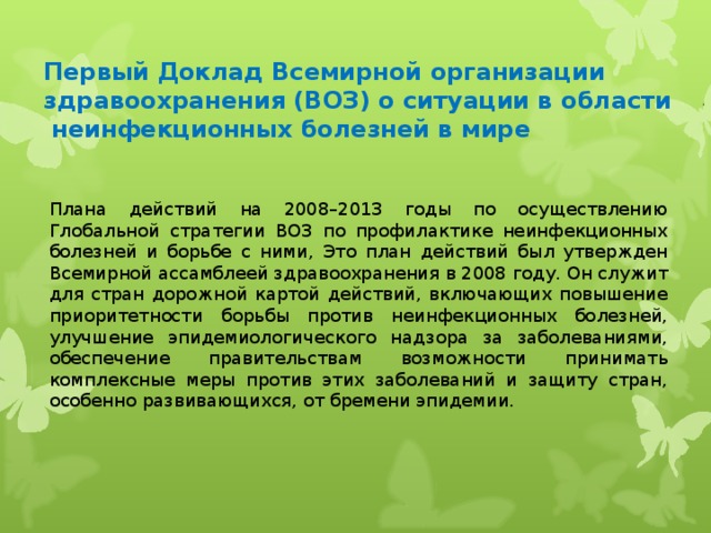 Первый Доклад Всемирной организации здравоохранения (ВОЗ) о ситуации в области неинфекционных болезней в мире Плана действий на 2008–2013 годы по осуществлению Глобальной стратегии ВОЗ по профилактике неинфекционных болезней и борьбе с ними, Это план действий был утвержден Всемирной ассамблеей здравоохранения в 2008 году. Он служит для стран дорожной картой действий, включающих повышение приоритетности борьбы против неинфекционных болезней, улучшение эпидемиологического надзора за заболеваниями, обеспечение правительствам возможности принимать комплексные меры против этих заболеваний и защиту стран, особенно развивающихся, от бремени эпидемии.