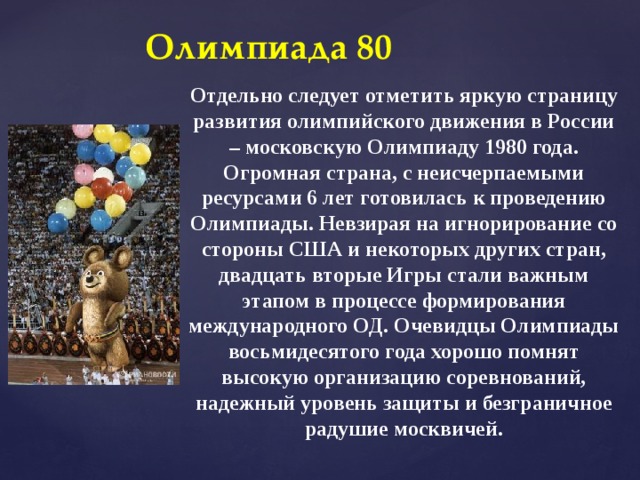 Олимпиада 80 Отдельно следует отметить яркую страницу развития олимпийского движения в России – московскую Олимпиаду 1980 года. Огромная страна, с неисчерпаемыми ресурсами 6 лет готовилась к проведению Олимпиады. Невзирая на игнорирование со стороны США и некоторых других стран, двадцать вторые Игры стали важным этапом в процессе формирования международного ОД. Очевидцы Олимпиады восьмидесятого года хорошо помнят высокую организацию соревнований, надежный уровень защиты и безграничное радушие москвичей. 