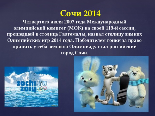 Сочи 2014 Четвертого июля 2007 года Международный олимпийский комитет (МОК) на своей 119-й сессии, прошедшей в столице Гватемалы, назвал столицу зимних Олимпийских игр 2014 года. Победителем гонки за право принять у себя зимнюю Олимпиаду стал российский город Сочи . 