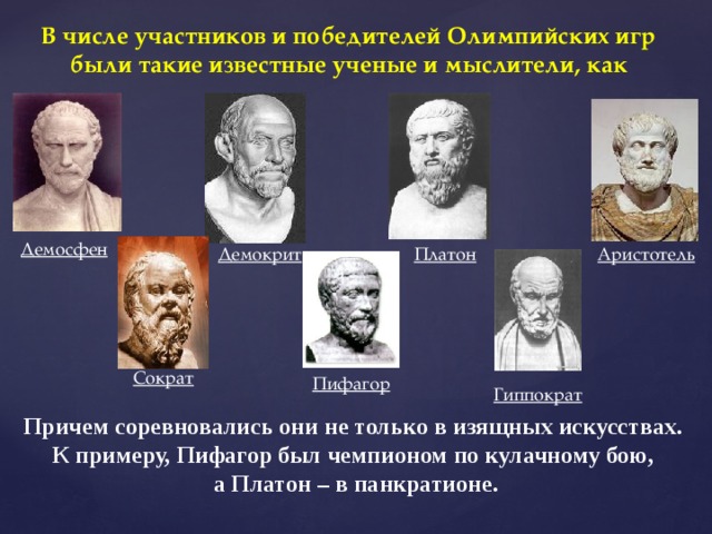 В числе участников и победителей Олимпийских игр были такие известные ученые и мыслители, как Демосфен Платон Аристотель Демокрит Сократ Пифагор Гиппократ Причем соревновались они не только в изящных искусствах. К примеру, Пифагор был чемпионом по кулачному бою, а Платон – в панкратионе. 