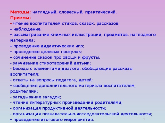 Методы: наглядный, словесный, практический.  Приемы:  - чтение воспитателем стихов, сказок, рассказов;  - наблюдение;  - рассматривание книжных иллюстраций, предметов, наглядного материала;  - проведение дидактических игр;  - проведение целевых прогулок;  - сочинение сказок про овощи и фрукты;  - заучивание стихотворений детьми;  - беседы с элементами диалога, обобщающие рассказы воспитателя;  - ответы на вопросы педагога, детей;  - сообщение дополнительного материала воспитателем, родителями;  - загадывание загадок;  - чтение литературных произведений родителями;  - организация продуктивной деятельности;  - организация познавательно-исследовательской деятельности;  - проведение итогового мероприятия.  