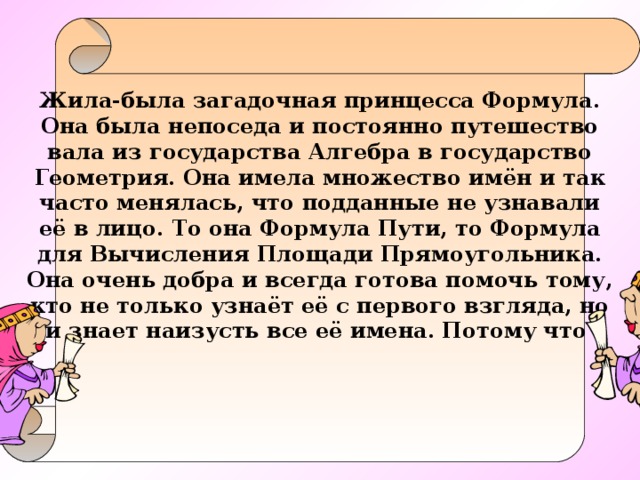 Жила-была загадочная принцесса Формула. Она была непоседа и постоянно путешество вала из государства Алгебра в государство Геометрия. Она имела множество имён и так часто менялась, что подданные не узнавали её в лицо. То она Формула Пути, то Формула для Вычисления Площади Прямоугольника. Она очень добра и всегда готова помочь тому, кто не только узнаёт её с первого взгляда, но и знает наизусть все её имена. Потому что   