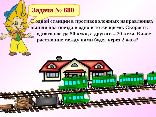  Задача № 680 С одной станции в противоположных направлениях вышли два поезда в одно и то же время. Скорость  одного поезда 50 км/ч, а другого – 70 км/ч. Какое  расстояние между ними будет через 2 часа? 