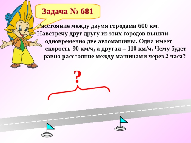 Задача № 681 Расстояние между двумя городами 600 км. Навстречу друг другу из этих городов вышли  одновременно две автомашины. Одна имеет  скорость 90 км/ч, а другая – 110 км/ч. Чему будет  равно расстояние между машинами через 2 часа? ? 