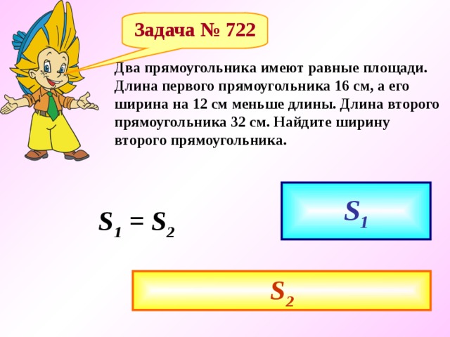 Задача № 722 Два прямоугольника имеют равные площади. Длина первого прямоугольника 16 см, а его ширина на 12 см меньше длины. Длина второго прямоугольника 32 см. Найдите ширину второго прямоугольника. S 1 S 1 = S 2 S 2 
