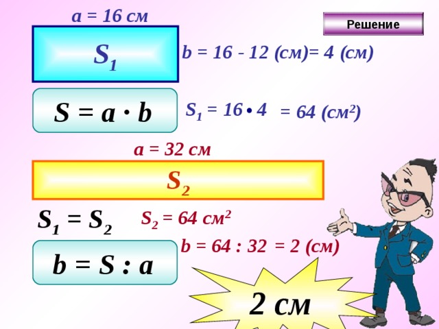 a = 1 6 см Решение S 1 b = 16 - 1 2 ( см ) = 4 (см) S = a ∙ b  S 1 = 16 4  = 64  ( см 2 ) a = 32 см S 2 S 1 = S 2 S 2 = 64 см 2 b = 64  : 32  = 2  ( см ) b = S  : a  2 c м 