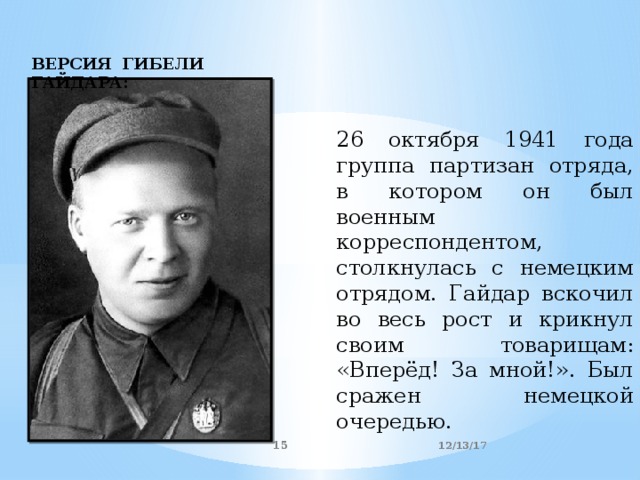 ВЕРСИЯ ГИБЕЛИ ГАЙДАРА: 26 октября 1941 года группа партизан отряда, в котором он был военным корреспондентом, столкнулась с немецким отрядом. Гайдар вскочил во весь рост и крикнул своим товарищам: «Вперёд! За мной!». Был сражен немецкой очередью. 12/13/17  