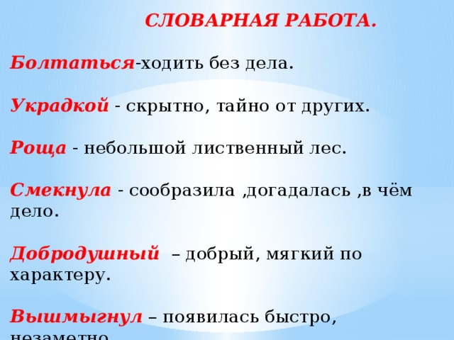  СЛОВАРНАЯ РАБОТА. Болтаться -ходить без дела. Украдкой  - скрытно, тайно от других. Роща  - небольшой лиственный лес. Смекнула  - сообразила ,догадалась ,в чём дело. Добродушный  – добрый, мягкий по характеру. Вышмыгнул  – появилась быстро, незаметно. Беспомощный – жестокая, безжалостная.   