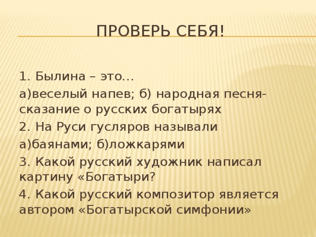 Проверь себя! 1. Былина – это… а)веселый напев; б) народная песня-сказание о русских богатырях 2. На Руси гусляров называли а)баянами; б)ложкарями 3. Какой русский художник написал картину «Богатыри? 4. Какой русский композитор является автором «Богатырской симфонии» 