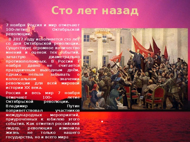 Сто лет назад 7 ноября Россия и мир отмечают 100-летие Октябрьской революции.  В 2017 году исполняется сто лет со дня Октябрьской революции. Существует огромное количество мнений и оценок тех событий, зачастую диаметрально противоположных. В России 7 ноября давно не считается праздничным выходным днём, однако нельзя забывать о колоссальном значении революции для всей мировой истории ХХ века. Россия и весь мир 7 ноября отмечают 100- летие Октябрьской революции. Владимир Путин поприветствовал участников международных мероприятий, приуроченных к юбилею этого события. Как отметил российский лидер, революция изменила жизнь не только нашего государства, но и всего мир а 