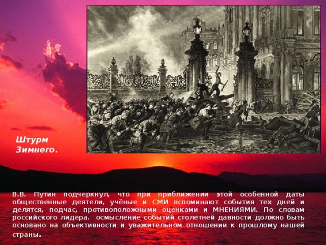 Штурм Зимнего. В.В. Путин подчеркнул, что при приближении этой особенной даты общественные деятели, учёные и СМИ вспоминают события тех дней и делятся, подчас, противоположными оценками и МНЕНИЯМИ. По словам российского лидера. осмысление событий столетней давности должно быть основано на объективности и уважительном отношении к прошлому нашей страны . 