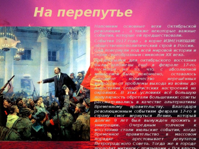 На перепутье Напомним основные вехи Октябрьской революции , а также некоторые важные события, которые ей предшествовали. События 1917 года , в корне ИЗМЕНИВШИЕ общественно-политический строй в России. Они повернули ход всей мировой истории и стали своеобразным символом ХХ века. Предпосылки для октябрьского восстания были заложены ещё в феврале 17-го. Несмотря на то, что с абсолютной монархией было покончено, оставалось огромное количество нерешённых вопросов: от проблемы выхода из войны до нарастания сепаратистских настроений на окраинах. В этих условиях всё большую популярность обретали большевики: советы рассматривались в качестве альтернативы Временному правительству. Благодаря революционным событиям февраля 17-го в страну смог вернуться Ленин, который долгие 9 лет был вынужден прожить в эмиграции. Очередным толчком к восстанию стали июльские события, когда Временное правительство в массовом порядке арестовывает депутатов Петроградского Совета. Тогда же в городе проходят митинги с призывами « Вся власть Советам !» 