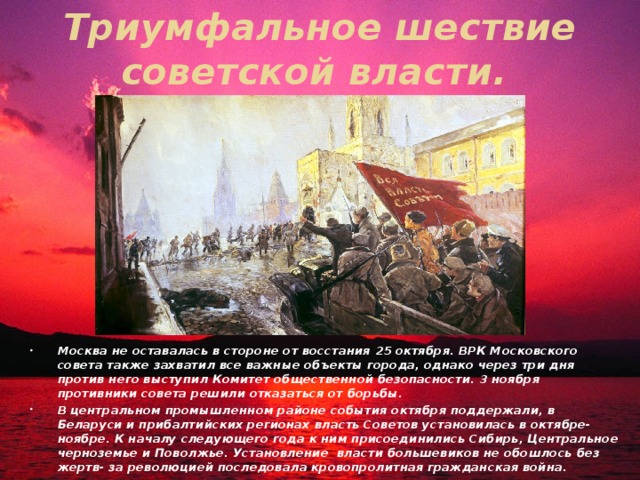 Триумфальное шествие советской власти. Москва не оставалась в стороне от восстания 25 октября. ВРК Московского совета также захватил все важные объекты города, однако через три дня против него выступил Комитет общественной безопасности. 3 ноября противники совета решили отказаться от борьбы. В центральном промышленном районе события октября поддержали, в Беларуси и прибалтийских регионах власть Советов установилась в октябре- ноябре. К началу следующего года к ним присоединились Сибирь, Центральное черноземье и Поволжье. Установление власти большевиков не обошлось без жертв- за революцией последовала кровопролитная гражданская война. 