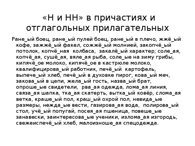  «Н и НН» в причастиях и отглагольных прилагательных Ране_ый боец, ране_ый пулей боец, ране_ый в плечо, жжё_ый кофе, зажжё_ый факел, сожжё_ый молнией, закопчё_ый потолок, копчё_ная колбаса, закалё_ый характер; соле_ая, копчё_ая, сушё_ая, вяле_ая рыба, соле_ые на зиму грибы, кипячё_ое молоко, кипячё_ое в кастрюле молоко, квалифицирова_ый работник, печё_ый картофель, выпече_ый хлеб, печё_ый в духовке пирог, кова_ый меч, закова_ый в цепи, жела_ый гость, назва_ый брат, опроше_ые свидетели, рва_ая одежда, лома_ая линия, связа_ая шапка, тка_ая скатерть, вытка_ый ковёр, слома_ая ветка, краше_ый пол, краш_ый охрой пол, невида_ые размеры, нежда_ые вести, газирова_ая вода, полирова_ый стол, учё_ый попугай, посея_ая пшеница, повеше_ые занавески, заинтересова_ые ученики, излома_ая изгородь, свежеиспечё_ый хлеб, малоизноше_ая спецодежда. 