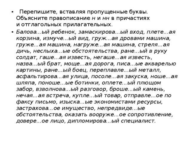  Перепишите, вставляя пропущенные буквы. Объясните правописание  н  и  нн  в причастиях и отглагольных прилагательных. Балова...ый ребенок, замаскирова...ый вход, плете...ая корзина, измуче...ый вид, груж...ая дровами машина, груже...ая машина, нагруже...ая машина, стреля...ая дичь, неслыха...ые обстоятельства, ране...ый в руку солдат, гаше...ая известь, негаше...ая известь, назва...ый брат, моще...ая дорога, писа...ые акварелью картины, ране...ый боец, переплавле...ый металл, асфальтирова...ая улица, посоле...ая закуска, ноше...ая шляпа, поноше...ые ботинки, оплете...ый плющом забор, взволнова...ый разговор, броше...ый камень, нечая...ая встреча, купле...ый товар, отправле...ое по факсу письмо, изыска...ые экономистами ресурсы, застрахова...ое имущество, непредвиде...ые обстоятельства, оказать вооруже...ое сопротивление, довере...ое лицо, дипломирова...ый специалист. 