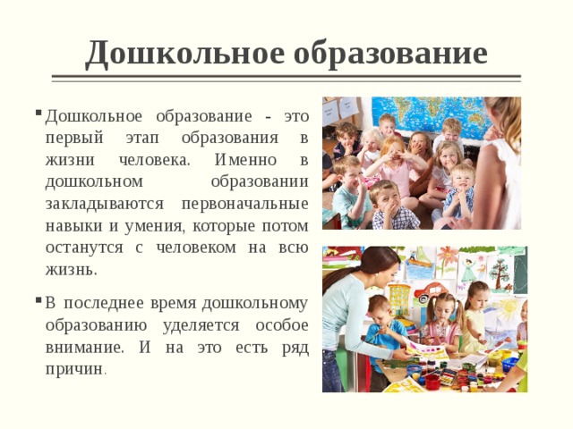 Дошкольное образование Дошкольное образование - это первый этап образования в жизни человека. Именно в дошкольном образовании закладываются первоначальные навыки и умения, которые потом останутся с человеком на всю жизнь. В последнее время дошкольному образованию уделяется особое внимание. И на это есть ряд причин . 