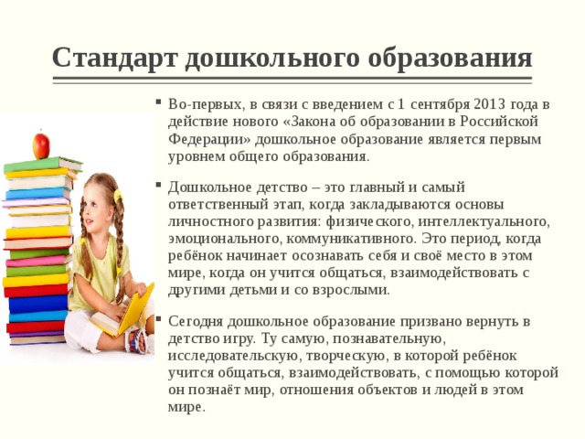 Стандарт дошкольного образования Во-первых, в связи с введением с 1 сентября 2013 года в действие нового «Закона об образовании в Российской Федерации» дошкольное образование является первым уровнем общего образования. Дошкольное детство – это главный и самый ответственный этап, когда закладываются основы личностного развития: физического, интеллектуального, эмоционального, коммуникативного. Это период, когда ребёнок начинает осознавать себя и своё место в этом мире, когда он учится общаться, взаимодействовать с другими детьми и со взрослыми. Сегодня дошкольное образование призвано вернуть в детство игру. Ту самую, познавательную, исследовательскую, творческую, в которой ребёнок учится общаться, взаимодействовать, с помощью которой он познаёт мир, отношения объектов и людей в этом мире.   