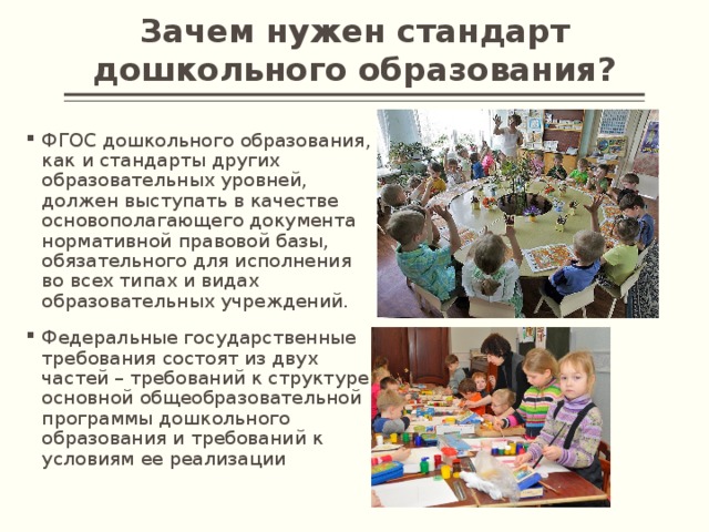 Зачем нужен стандарт дошкольного образования? ФГОС дошкольного образования, как и стандарты других образовательных уровней, должен выступать в качестве основополагающего документа нормативной правовой базы, обязательного для исполнения во всех типах и видах образовательных учреждений. Федеральные государственные требования состоят из двух частей – требований к структуре основной общеобразовательной программы дошкольного образования и требований к условиям ее реализации 
