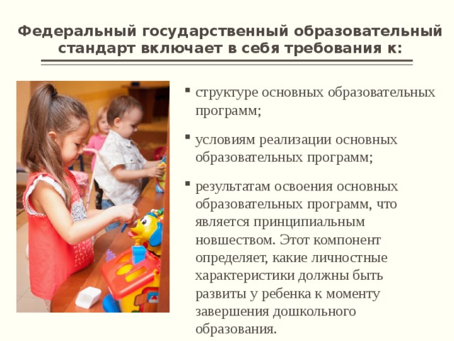Федеральный государственный образовательный стандарт включает в себя требования к: структуре основных образовательных программ; условиям реализации основных образовательных программ; результатам освоения основных образовательных программ, что является принципиальным новшеством. Этот компонент определяет, какие личностные характеристики должны быть развиты у ребенка к моменту завершения дошкольного образования. 