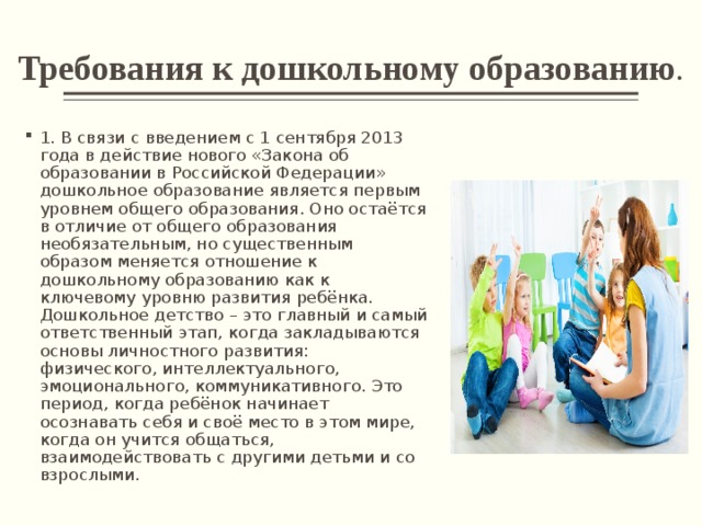 Требования к дошкольному образованию . 1. В связи с введением с 1 сентября 2013 года в действие нового «Закона об образовании в Российской Федерации» дошкольное образование является первым уровнем общего образования. Оно остаётся в отличие от общего образования необязательным, но существенным образом меняется отношение к дошкольному образованию как к ключевому уровню развития ребёнка. Дошкольное детство – это главный и самый ответственный этап, когда закладываются основы личностного развития: физического, интеллектуального, эмоционального, коммуникативного. Это период, когда ребёнок начинает осознавать себя и своё место в этом мире, когда он учится общаться, взаимодействовать с другими детьми и со взрослыми. 