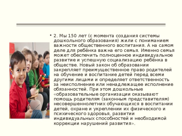 2. Мы 150 лет (с момента создания системы дошкольного образования) жили с пониманием важности общественного воспитания. А на самом деле для ребёнка важна его семья. Именно семья может обеспечить полноценное индивидуальное развитие и успешную социализацию ребёнка в обществе. Новый закон об образовании закрепляет преимущественное право родителей на обучение и воспитание детей перед всеми другими лицами и определяет ответственность за неисполнение или ненадлежащее исполнение обязанностей. При этом дошкольные «образовательные организации оказывают помощь родителям (законным представителям) несовершеннолетних обучающихся в воспитании детей, охране и укреплении их физического и психического здоровья, развитии индивидуальных способностей и необходимой коррекции нарушений развития». 