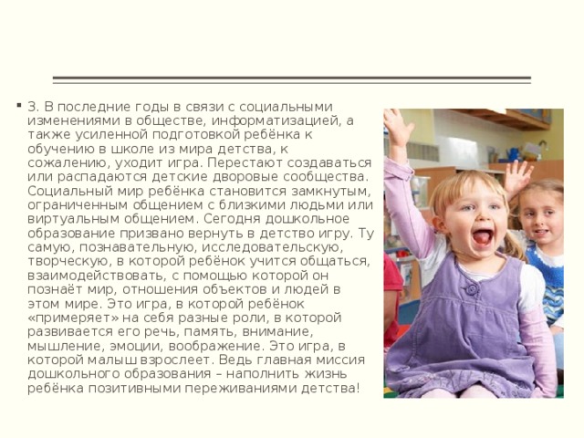 3. В последние годы в связи с социальными изменениями в обществе, информатизацией, а также усиленной подготовкой ребёнка к обучению в школе из мира детства, к сожалению, уходит игра. Перестают создаваться или распадаются детские дворовые сообщества. Социальный мир ребёнка становится замкнутым, ограниченным общением с близкими людьми или виртуальным общением. Сегодня дошкольное образование призвано вернуть в детство игру. Ту самую, познавательную, исследовательскую, творческую, в которой ребёнок учится общаться, взаимодействовать, с помощью которой он познаёт мир, отношения объектов и людей в этом мире. Это игра, в которой ребёнок «примеряет» на себя разные роли, в которой развивается его речь, память, внимание, мышление, эмоции, воображение. Это игра, в которой малыш взрослеет. Ведь главная миссия дошкольного образования – наполнить жизнь ребёнка позитивными переживаниями детства! 
