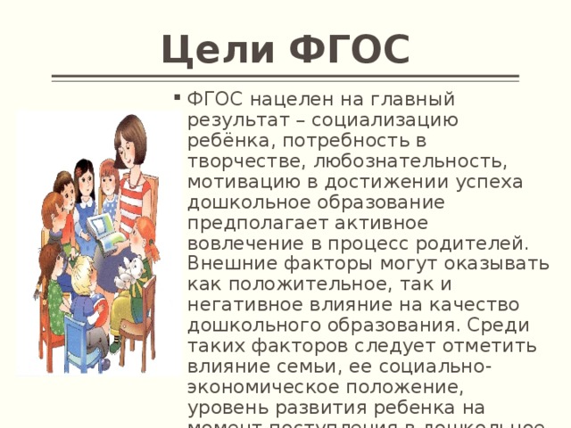 Цели ФГОС ФГОС нацелен на главный результат – социализацию ребёнка, потребность в творчестве, любознательность, мотивацию в достижении успеха дошкольное образование предполагает активное вовлечение в процесс родителей. Внешние факторы могут оказывать как положительное, так и негативное влияние на качество дошкольного образования. Среди таких факторов следует отметить влияние семьи, ее социально-экономическое положение, уровень развития ребенка на момент поступления в дошкольное учреждение и т.д. 