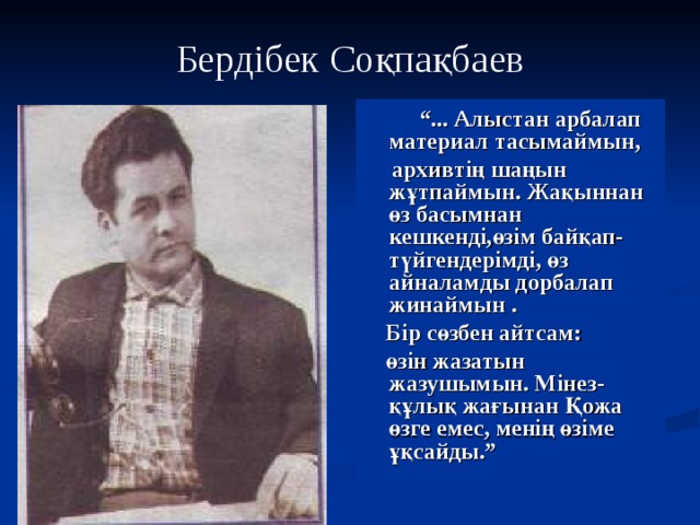 Бердібек Соқпақбаев  “ ... Алыстан арбалап материал тасымаймын,  архивтің шаңын жұтпаймын. Жақыннан өз басымнан кешкенді,өзім байқап- түйгендерімді, өз айналамды дорбалап жинаймын .  Бір сөзбен айтсам:  өзін жазатын жазушымын. Мінез-құлық жағынан Қожа өзге емес, менің өзіме ұқсайды.” 