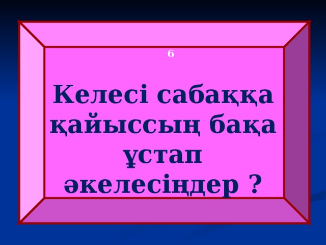   6 Келесі сабаққа қайыссың бақа ұстап әкелесіңдер ? 