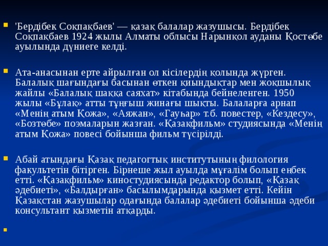 'Бердібек Соқпақбаев' — қазақ балалар жазушысы. Бердібек Соқпақбаев 1924 жылы Алматы облысы Нарынқол ауданы Қостөбе ауылында дүниеге келді.  Ата-анасынан ерте айрылған ол кісілердің қолында жүрген. Балалық шағындағы басынан өткен қиындықтар мен жоқшылық жайлы «Балалық шаққа саяхат» кітабында бейнеленген. 1950 жылы «Бұлақ» атты тұңғыш жинағы шықты. Балаларға арнап «Менің атым Қожа», «Аяжан», «Гауһар» т.б. повестер, «Кездесу», «Бозтөбе» поэмаларын жазған. «Қазақфильм» студиясында «Менің атым Қожа» повесі бойынша фильм түсірілді.  Абай атындағы Қазақ педагогтық институтының филология факультетін бітірген. Бірнеше жыл ауылда мұғалім болып еңбек етті. «Қазақфильм» киностудиясында редактор болып, «Қазақ әдебиеті», «Балдырған» басылымдарында қызмет етті. Кейін Қазақстан жазушылар одағында балалар әдебиеті бойынша әдеби консультант қызметін атқарды.   