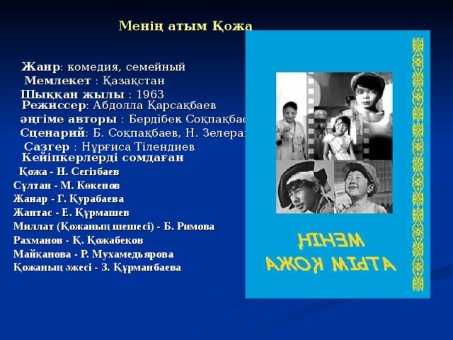   Менің атым Қожа   Жанр : комедия, семейный  Мемлекет : Қазақстан  Шыққан жылы : 1963  Режиссер : Абдолла Қарсақбаев  әңгіме авторы : Бердібек Соқпақбаев  Сценарий : Б. Соқпақбаев, Н. Зелеранский  Сазгер : Нұрғиса Тілендиев  Кейіпкерлерді сомдаған  Қожа - Н. Сегізбаев  Сұлтан - М. Көкенов  Жанар - Г. Қурабаева  Жантас - Е. Құрмашев  Миллат (Қожаның шешесі) - Б. Римова  Рахманов - Қ. Қожабеков  Майқанова - Р. Мухамедьярова  Қожаның әжесі - З. Құрманбаева    