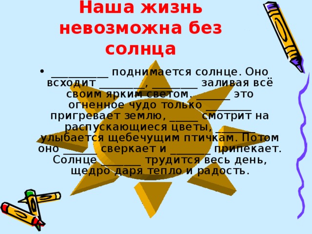 Наша жизнь невозможна без солнца __________ поднимается солнце. Оно всходит ________, ________ заливая всё своим ярким светом. ______ это огненное чудо только ________ пригревает землю, _____ смотрит на распускающиеся цветы, _______ улыбается щебечущим птичкам. Потом оно ______ сверкает и _______ припекает. Солнце _______ трудится весь день, щедро даря тепло и радость. 