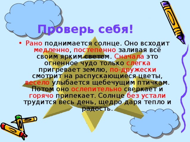 Проверь себя! Рано поднимается солнце. Оно всходит медленно , постепенно заливая всё своим ярким светом. Сначала это огненное чудо только слегка пригревает землю, по-дружески смотрит на распускающиеся цветы, весело улыбается щебечущим птичкам. Потом оно ослепительно сверкает и горячо припекает. Солнце без устали трудится весь день, щедро даря тепло и радость. 