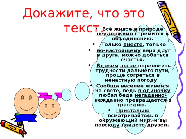 Докажите, что это текст. Всё живое в природе неудержимо стремится к объединению.  Только вместе , только  по-настоящему веря друг в друга, можно добиться счастья.  Вдвоем  легче переносить трудности дальнего пути, проще согреться в ненастную погоду. Сообща  веселее живется на свете, ведь в одиночку любая беда негаданно- нежданно превращается в трагедию. Пристально всматривайтесь в окружающий мир, и вы повсюду найдете друзей .  
