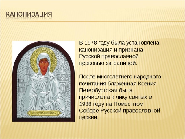 В 1978 году была установлена канонизация и признана Русской православной церковью заграницей. После многолетнего народного почитания блаженная Ксения Петербургская была причислена к лику святых в 1988 году на Поместном Соборе Русской православной церкви. 