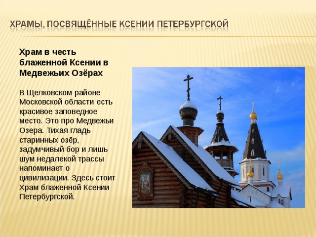 Храм в честь блаженной Ксении в Медвежьих Озёрах В Щелковском районе Московской области есть красивое заповедное место. Это про Медвежьи Озера. Тихая гладь старинных озёр, задумчивый бор и лишь шум недалекой трассы напоминает о цивилизации. Здесь стоит Храм блаженной Ксении Петербургской. 
