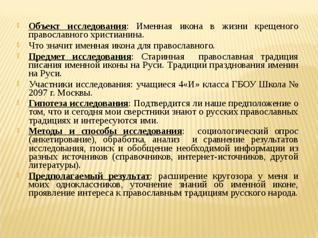 Объект исследования : Именная икона в жизни крещеного православного христианина. Что значит именная икона для православного. Предмет исследования : Старинная православная традиция писания именной иконы на Руси. Традиции празднования именин на Руси. Участники исследования: учащиеся 4«И» класса ГБОУ Школа № 2097 г. Москвы. Гипотеза исследования : Подтвердится ли наше предположение о том, что и сегодня мои сверстники знают о русских православных традициях и интересуются ими. Методы и способы исследования : социологический опрос (анкетирование), обработка, анализ и сравнение результатов исследования, поиск и обобщение необходимой информации из разных источников (справочников, интернет-источников, другой литературы). Предполагаемый результат : расширение кругозора у меня и моих одноклассников, уточнение знаний об именной иконе, проявление интереса к православным традициям русского народа.    