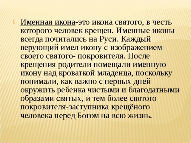 Именная икона -это икона святого, в честь которого человек крещен. Именные иконы всегда почитались на Руси. Каждый верующий имел икону с изображением своего святого- покровителя. После крещения родители помещали именную икону над кроваткой младенца, поскольку понимали, как важно с первых дней окружить ребенка чистыми и благодатными образами святых, и тем более святого покровителя-заступника крещёного человека перед Богом на всю жизнь.   
